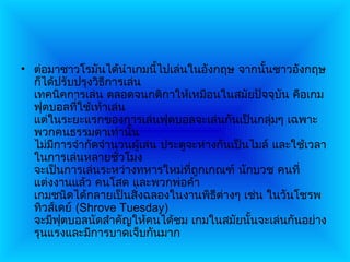 • ต่อมาชาวโรมันได้นำาเกมนี้ไปเล่นในอังกฤษ จากนั้นชาวอังกฤษ
  ก็ได้ปรับปรุงวิธการเล่น
                  ี
  เทคนิคการเล่น ตลอดจนกติกาให้เหมือนในสมัยปัจจุบัน คือเกม
  ฟุตบอลที่ใช้เท้าเล่น
  แต่ในระยะแรกของการเล่นฟุตบอลจะเล่นกันเป็นกลุ่มๆ เฉพาะ
  พวกคนธรรมดาเท่านั้น
  ไม่มีการจำากัดจำานวนผู้เล่น ประตูจะห่างกันเป็นไมล์ และใช้เวลา
  ในการเล่นหลายชั่วโมง
  จะเป็นการเล่นระหว่างทหารใหม่ที่ถูกเกณฑ์ นักบวช คนที่
  แต่งงานแล้ว คนโสด และพวกพ่อค้า
  เกมชนิดได้กลายเป็นสิ่งฉลองในงานพิธีต่างๆ เช่น ในวันโชรพ
  ทิวส์เดย์ (Shrove Tuesday)
  จะมีฟุตบอลนัดสำาคัญให้คนได้ชม เกมในสมัยนั้นจะเล่นกันอย่าง
  รุนแรงและมีการบาดเจ็บกันมาก
 
