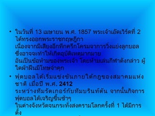 • ในวันที่ 13 เมษายน พ.ศ. 1857 พระเจ้าเอ๊ดเวิร์ดที่ 2
  ได้ทรงออกพระราชกฤษฎีกา
  เนืองจากมีเสียงอึกทึกครึกโครมจาการวิ่งแย่งลูกบอล
       ่
  ซึงอาจจะทำาให้เกิดอุบัติเหตุมากมาย
     ่
  อันเป็นข้อห้ามของพระเจ้า โดยห้ามเล่นกีฬาดังกล่าว ผู้
  ใดฝ่าฝืนมีโทษจำาคุก
• ฟุต บอลได้เ ริ่ม แข่ง ขัน ภายใต้ก ฎของสมาคมแห่ง
  ชาติ เมือ ปี พ.ศ. 2412
           ่
  ระหว่า งทีม รัต เกอร์ก ับ ทีม บริน ท์ต ัน จากนั้นกิจการ
  ฟุตบอลได้เจริญขึ้นช้าๆ
  ในต่างจังหวัดจนกระทั่งสงครามโลกครั้งที่ 1 ได้มการ  ี
  ตั้ง
 