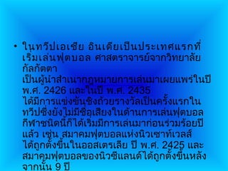 • ในทวีป เอเชีย อิน เดีย เป็น ประเทศแรกที่
  เริ่ม เล่น ฟุต บอล ศาสตราจารย์จากวิทยาลัย
  กัลกัตตา
  เป็นผู้นำาสำาเนากฎหมายการเล่นมาเผยแพร่ในปี
  พ.ศ. 2426 และในปี พ.ศ. 2435
  ได้มีการแข่งขันชิงถ้วยรางวัลเป็นครั้งแรกใน
  ทวีปซึ่งยังไม่มีชื่อเสียงในด้านการเล่นฟุตบอล
  กีฬาชนิดนี้ก็ได้เริ่มมีการเล่นมาก่อนร่วมร้อยปี
  แล้ว เช่น สมาคมฟุตบอลแห่งนิวเซาท์เวลส์
  ได้ถูกตั้งขึ้นในออสเตรเลีย ปี พ.ศ. 2425 และ
  สมาคมฟุตบอลของนิวซีแลนด์ได้ถูกตั้งขึ้นหลัง
  จากนัน 9 ปี
         ้
 