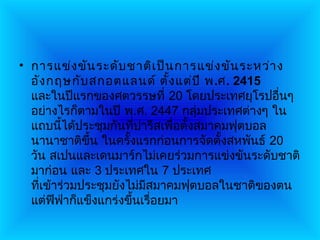 • การแข่ง ขัน ระดับ ชาติเ ป็น การแข่ง ขัน ระหว่า ง
  อัง กฤษกับ สกอตแลนด์ ตั้ง แต่ป ี พ.ศ. 2415
  และในปีแรกของศตวรรษที่ 20 โดยประเทศยุโรปอื่นๆ
  อย่างไรก็ตามในปี พ.ศ. 2447 กลุ่มประเทศต่างๆ ใน
  แถบนีได้ประชุมกันทีปารีสเพือตั้งสมาคมฟุตบอล
          ้           ่       ่
  นานาชาติขึ้น ในครั้งแรกก่อนการจัดตั้งสหพันธ์ 20
  วัน สเปนและเดนมาร์กไม่เคยร่วมการแข่งขันระดับชาติ
  มาก่อน และ 3 ประเทศใน 7 ประเทศ
  ทีเข้าร่วมประชุมยังไม่มสมาคมฟุตบอลในชาติของตน
    ่                    ี
  แต่ฟฟาก็แข็งแกร่งขึ้นเรื่อยมา
        ี ่
 