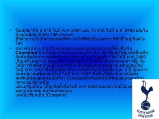 • โดยมีสมาชิก 5 ชาติ ในปี พ.ศ. 2481 และ 73 ชาติ ในปี พ.ศ. 2493 และใน
  ปัจจุบันมีสมาชิกถึง 146 ประเทศ
  ที่มีส่วนร่วมในกิจกรรมของฟีฟ่า ทำาให้ฟีฟ่าเป็นองค์การกีฬาที่ใหญ่ที่สุดใน
  โลก
• สมาพัน ธ์ป ระจำา ทวีป ของสมาคมฟุต บอลแห่ง แรกที่ต ั้ง ขึน คือ
                                                             ้
  Conmebol ซึ่ง เป็น สมาพัน ธ์ข องอเมริก าใต้ สมาพันธ์นี้ได้ถูกจัดขึ้นเพื่อ
  จัดตั้งเพื่อจัดการแข่งขันชิงชนะเลิศภายในทวีปอเมริกาใต้ ในปี พ.ศ. 2460
  เกือบครึ่งศตวรรษ ต่อมาเมื่การแข่งขันภายในทวีปได้แพร่หลายมากขึน จึง ้
  ได้มีการจัดตั้งสมาพันธ์ในทวีปอื่นๆ ขึ้นอีกคือสหภาพสมาคมฟุตบอลยุโรป
  ในปี พ.ศ. 2497 ซึ่งเป็นปีเดียวกับการจัดตั้งในทวีปเอเชีย และ 2 ปี ก่อนการ
  จัดตั้งสมาคมฟุตบอลยุโรป ในปี พ.ศ. 2497 ซึ่งเป็นปีเดียวกับการจัดตั้ง
  สหพันธ์ฟุตบอลแห่งแอฟริกา (Concacaf)หรือสหพันธ์ฟุตบอลแห่งอเมริกา
  กลาง อเมริกาเหนือ
  และแคริบเบี้ยน ได้ถูกจัดตั้งขึ้นในปี พ.ศ. 2504 และน้องใหม่ในวงการ
  ฟุตบอลโลกคือ สมาพันธ์ฟุตบอล
  แห่งโอเชียนเนีย (Oceannir)
 