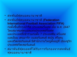 • สหพัน ธ์ฟ ต บอลนานาชาติ
                 ุ
• สหพัน ธ์ฟ ต บอลนานาชาติ (Federation
                   ุ
  International Football Association FIFA)
  ก่อตั้งขึ้นทีกรุงปารีส ประเทศฝรั่งเศส เมือ พ.ศ. 2447
               ่                           ่
  โดยสมาคมฟุตบอลแห่งประเทศฝรั่งเศส
  และประเทศที่เข้าร่วมก่อตั้ง 7 ประเทศคือ ฝรั่งเศส
  เบลเยียม เดนมาร์ก เนเธอร์แลนด์ สเปน สวีเดน
  และสวิตเซอร์แลนด์ มีสำานักงานใหญ่ตั้งอยู่ที่ เมืองซูริก
  ประเทศสวิตเซอร์แลนด์
• สมาพัน ธ์ฟ ุต บอลทีไ ด้ร ับ การรับ รองจากสหพัน ธ์
                         ่
  ฟุต บอลนานาชาติ
 
