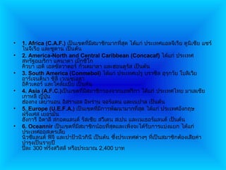 •   1. Africa (C.A.F.) เป็นเขตที่มสมาชิกมากที่สุด ได้แก่ ประเทศแอลจีเรีย ตูนิเซีย แซร์
                                   ี
    ไนจีเรีย และซูดาน เป็นต้น
•   2. America-North and Central Caribbean (Concacaf) ได้แก่ ประเทศ
    สหรัฐอเมริกา แคนาดา เม็กซิโก
    คิวบา เอติ เอลซัลวาดอร์ กัวเตมาลา และฮอนดูรัส เป็นต้น
•   3. South America (Conmebol) ได้แก่ ประเทศเปรู บราซิล อุรุกวัย โบลิเวีย
    อาร์เจนตินา ชิลี เวเนซุเอลา
    อีคิวเตอร์ และโคลัมเบีย เป็นต้น
•   4. Asia (A.F.C.)เป็นเขตที่มสมาชิกรองจากแอฟริกา ได้แก่ ประเทศไทย มาเลเซีย
                                ี
    เกาหลี ญี่ปุ่น
    ฮ่องกง เลบานอน อิสราเอล อิหร่าน จอร์แดน และเนปาล เป็นต้น
•   5. Europe (U.E.F.A.) เป็นเขตที่มการพัฒนามากที่สุด ได้แก่ ประเทศอังกฤษ
                                        ี
    ฝรังเศส เยอรมัน
       ่
    ฮังการี อิตาลี สกอตแลนด์ รัสเซีย สวีเดน สเปน และเนเธอร์แลนด์ เป็นต้น
•   6. Oceannir เป็นเขตที่มสมาชิกน้อยที่สุดและเพิงจะได้รับการแบ่งแยก ได้แก่
                             ี                      ่
    ประเทศออสเตรเลีย
    นิวซีแลนด์ ฟิจิ และปาปัวนิวกินี เป็นต้น ซึงประเทศต่างๆ ที่เป็นสมาชิกต้องเสียค่า
                                              ่
    บำารุงเป็นรายปี
    ปีละ 300 ฟรังสวิสส์ หรือประมาณ 2,400 บาท
 