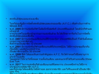 •   สหพัน ธ์ฟ ุต บอลแห่ง เอเชีย
    ในทวีปเอเชียมีการจัดตั้งสหพันธ์ฟุตบอลแห่งเอเอเชีย (A.F.C.) เพื่อดำาเนินการด้าน
    ฟุตบอล ดังนี้
•   พ.ศ. 2495 มีการแข่งขันกีฬาโอลิมปิกทีเฮลซิงกิ ประเทศฟินแลนด์ โดยมีนักกีฬาและ
                                            ่
    เจ้าหน้าที่
    จากประเทศในเอเชียเข้ามาร่วมการแข่งขันด้วย จึงได้ปรึกษาหารือกันในการจัดตั้ง
    สหพันธ์ฟุตบอลเอเชียขึน     ้
•   พ.ศ. 2497 มีการแข่งขันเอเชียนเกมส์ทกรุงมะนิลา ประเทศฟิลิปปินส์ ก็ได้เริ่มตั้งคณะ
                                         ี่
    กรรมการจากชาติต่างๆ
    ทีเข้าร่วมเป็นสมาชิก 12 ประเทศ
      ่
•   พ.ศ. 2501 มีการแข่งขันกีฬาเอเชียนเกมส์ที่ประเทศญีปุ่น ได้มการประชุมเกี่ยวกับ
                                                       ่      ี
    เรื่องนี้อีก และมีประเทศเข้าร่วม
    เป็นสมาชิกรวมเป็น 35 ประเทศ
•   พ.ศ. 2509 ฟีฟ่าได้มองเห็นความสำาคัญของ A.F.C. จึงได้กำาหนดให้มเลขานุการ
                                                                       ี
    ประจำาในเอเชีย
    โดยออกค่าใช้จ่ายให้ทงหมด รวมทังเงินเดือน และคนแรกทีได้รับตำาแหน่งคือ Khow
                            ั้        ้                    ่
    Eve Turk
•   พ.ศ. 2517 ในการแข่งขันกีฬาเอเชียนเกมส์ทเตหะราน ประเทศอิหร่านได้มการ
                                              ี่                            ี
    ประชุมประเทศสมาชิก A.F.C.
    และทีประชุมได้ลงมติขับไล่อิสราเอล ออกจากสมาชิก และให้จีนแดงเข้าเป็นสมาชิก
           ่
    แทน ทั้งๆ
 
