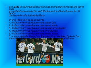 •   พ.ศ. 2519 มีการประชุมกันทีประเทศมาเลเซีย ปรากฏว่าประเทศสมาชิกได้ลงมติให้
                                 ่
    ขับไล่
    ประเทศไต้หวันออกจากสมาชิก และให้รับจีนแดงเข้ามาเป็นสมาชิกแทน ทั้งๆ ที่
    ไต้หวัน
    เป็นประเทศที่ร่วมกันก่อตั้งสหพันธ์ขนมา
                                       ึ้
    งานของสหพัน ธ์ฟ ุต บอลแห่ง เอเชีย
•   1. ดำาเนินการจัดการแข่งขันและควบคุม Asian Cup
•   2. ดำาเนินการจัดการแข่งขันและควบคุม Asian Youth
•   3. ดำาเนินการจัดการแข่งขันและควบคุมฟุตบอลโลกรอบคัดเลือก
•   4. ดำาเนินการจัดการแข่งขันและควบคุม Pre-Olympic
•   5. ดำาเนินการจัดการแข่งขันและควบคุม World Youth
•   6. ควบคุมการแข่งขัน Kings Cup, President Cup, Merdeka, Djakarta Cup
    นอกจากนี้ยงได้รับความร่วมมือจากฟีฟ่าจัดส่งวิทยากรมาช่วยดำาเนินการ
                ั
 