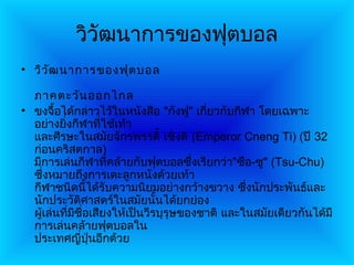 วิวัฒนาการของฟุตบอล
• วิว ัฒ นาการของฟุต บอล

  ภาคตะวัน ออกไกล
• ขงจื้อได้กล่าวไว้ในหนังสือ "กังฟู" เกียวกับกีฬา โดยเฉพาะ
                                          ่
  อย่างยิ่งกีฬาที่ใช้เท้า
  และศีรษะในสมัยจักรพรรดิ์ เซิงติ (Emperor Cneng Ti) (ปี 32
  ก่อนคริสตกาล)
  มีการเล่นกีฬาที่คล้ายกับฟุตบอลซึ่งเรียกว่า"ซือ-ซู" (Tsu-Chu)
  ซึ่งหมายถึงการเตะลูกหนังด้วยเท้า
  กีฬาชนิดนี้ได้รับความนิยมอย่างกว้างขวาง ซึ่งนักประพันธ์และ
  นักประวัติศาสตร์ในสมัยนั้นได้ยกย่อง
  ผู้เล่นที่มีชื่อเสียงให้เป็นวีรบุรุษของชาติ และในสมัยเดียวกันได้มี
  การเล่นคล้ายฟุตบอลใน
  ประเทศญี่ปุ่นอีกด้วย
 
