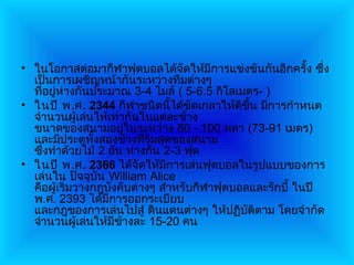 • ในโอกาสต่อมากีฬาฟุตบอลได้จัดให้มีการแข่งขันกันอีกครั้ง ซึ่ง
  เป็นการเผชิญหน้ากันระหว่างทีมต่างๆ
  ที่อยู่ห่างกันประมาณ 3-4 ไมล์ ( 5-6.5 กิโลเมตร- )
• ในปี พ.ศ. 2344 กีฬาชนิดนี้ได้ขัดเกลาให้ดีขึ้น มีการกำาหนด
  จำานวนผู้เล่นให้เท่ากันในแต่ละข้าง
  ขนาดของสนามอยู่ในระหว่าง 80 - 100 หลา (73-91 เมตร)
  และมีประตูทั้งสองข้างที่ริมสุดของสนาม
  ซึ่งทำาด้วยไม้ 2 อัน ห่างกัน 2-3 ฟุต
• ในปี พ.ศ. 2366 ได้จัดให้มีการเล่นฟุตบอลในรูปแบบของการ
  เล่นใน ปัจจุบัน William Alice
  คือผู้เริ่มวางกฎบังคับต่างๆ สำาหรับกีฬาฟุตบอลและรักบี้ ในปี
  พ.ศ. 2393 ได้มีการออกระเบียบ
  และกฎของการเล่นไปสู่ ดินแดนต่างๆ ให้ปฏิบัติตาม โดยจำากัด
  จำานวนผู้เล่นให้มีขางละ 15-20 คน
                      ้
 