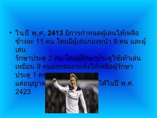 • ในปี พ.ศ. 2413 มีการกำาหนดผูเล่นให้เหลือ
                               ้
  ข้างละ 11 คน โดยมีผเล่นกองหน้า 9 คน และผู้
                       ู้
  เล่น
  รักษาประตู 2 คน โดยผู้รักษาประตูใช้เท้าเล่น
  เหมือน 9 คนแรกจนกระทั่งให้เหลือผู้รักษา
  ประตู 1 คน
  แต่อนุญาตให้ใช้มือจับลูกบอลได้ในปี พ.ศ.
  2423
 