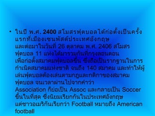 • ในปี พ.ศ. 2400 สโมสรฟุต บอลได้ก อ ตั้ง เป็น ครั้ง
                                         ่
  แรกทีเ มือ งเซนพัส ด์ป ระเทศอัง กฤษ
         ่
  และต่อมาในวันที่ 26 ตุลาคม พ.ศ. 2406 สโมสร
  ฟุตบอล 11 แห่งได้มารวมกันทีกรุงลอนดอน
                                ่
  เพือก่อตั้งสมาคมฟุตบอลขึ้น ซึ่งถือเป็นรากฐานในการ
      ่
  กำาเนิดสมาคมแห่งชาติ จนถึง 140 สมาคม และทำาให้ผู้
  เล่นฟุตบอลต้องเล่นตามกฎและกติกาของสมาคม
  ฟุตบอล จนเวลาผ่านไปจากคำาว่า
  Association ก็ย่อเป็น Assoc และกลายเป็น Soccer
  ขึ้นในทีสุด ซึ่งนิยมเรียกกันในประเทศอังกฤษ
           ่
  แต่ชาวอเมริกันเรียกว่า Football หมายถึง American
  football
 