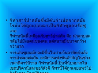 • กีฬ าฮาร์ป าสตัม ซึ่ง มีต ้น กำา เนิด จากสมัย
  โรมัน ได้ถ ูก แปลงมาเป็น กีฬ าซูล อหรือ ซู
  เลอ
  กีฬาชนิดนี้เหมือนกับฮาร์ปาสตัม คือ นำาลูกบอล
  กลับไปยังแดนของตน แต่สนามมีขนาดกว้าง
  กว่ามาก
• การเล่นซูเลอมักจะมีขึ้นในบ่ายวันอาทิตย์หลัง
  การสวดมนต์เย็น จะมีการแข่งขันสำาคัญในช่วง
  เวลาดีคาร์นิวาล กีฬาชนิดนี้เป็นที่นิยมมากใน
  เขตปริตานีและมอร์ลังดี กีฬานี้ได้ถูกเผยแพร่ไป
 