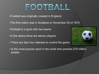 •Football was originally created in England.
•The first match was in Scotland on November 30 of 1872.
•Football is a sport with two teams.
•In the teams there are eleven players.
• There are also four referees to control the game.
• Is the most popular sport in the world who practice 270 million
people.

 