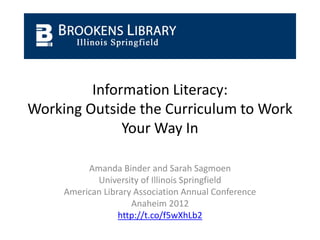 Information Literacy:
Working Outside the Curriculum to Work
              Your Way In

          Amanda Binder and Sarah Sagmoen
            University of Illinois Springfield
     American Library Association Annual Conference
                     Anaheim 2012
                  http://t.co/f5wXhLb2
 