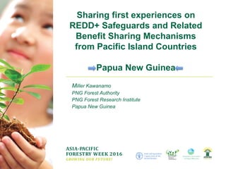 ASIA-PACIFIC
FORESTRY WEEK 2016
GROWING OUR FUTURE!
Miller Kawanamo
PNG Forest Authority
PNG Forest Research Institute
Papua New Guinea
Sharing first experiences on
REDD+ Safeguards and Related
Benefit Sharing Mechanisms
from Pacific Island Countries
Papua New Guinea
 
