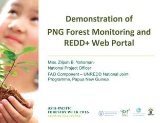 ASIA-PACIFIC
FORESTRY WEEK 2016
GROWING OUR FUTURE!
Miss. Zilpah B. Yahamani
National Project Officer
FAO Component – UNREDD National Joint
Programme, Papua New Guinea
Demonstration of
PNG Forest Monitoring and
REDD+ Web Portal
 