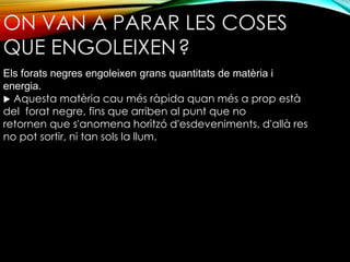 ON VAN A PARAR LES COSES 
QUE ENGOLEIXEN? 
Els forats negres engoleixen grans quantitats de matèria i 
energia. 
 Aquesta matèria cau més ràpida quan més a prop està 
del forat negre, fins que arriben al punt que no 
retornen que s'anomena horitzó d'esdeveniments, d'allà res 
no pot sortir, ni tan sols la llum. 
 
