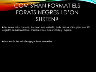 COM S'HAN FORMAT ELS 
FORATS NEGRES I D’ON 
SURTEN? 
La forma més comuna, és quan una estrella, amb massa més gran que 25 
vegades la massa del sol, finalitza el seu cicle evolutiu y explota. 
I surten de les estrelles gegantines vermelles. 
 