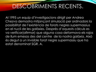 DESCOBRIMENTS RECENTS. 
Al 1995 un equip d’investigacions dirigit per Andrea 
Chezva demostra mitjançant simulació per ordinadors la 
possibilitat de l’existència de forats negres supermassius 
en el nucli de les galàxies. Després d’aquests càlculs es 
va verificar(afirmar) que alguna cosa deformava els rajos 
de llum emesos des del centre de la nostra galàxia. Això 
és degut a un invisible forat negre supermassiu que ha 
estat denominat SGR. A. 
 