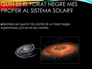 QUIN ES EL FORAT NEGRE MES 
PROPER AL SISTEMA SOLAR? 
Sembla ser que la Via Làctia té un forat negre 
supermassiu just en el seu centre. 
 
