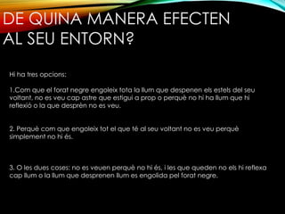 DE QUINA MANERA EFECTEN 
AL SEU ENTORN? 
Hi ha tres opcions: 
1.Com que el forat negre engoleix tota la llum que despenen els estels del seu 
voltant, no es veu cap astre que estigui a prop o perquè no hi ha llum que hi 
reflexió o la que desprèn no es veu. 
2. Perquè com que engoleix tot el que té al seu voltant no es veu perquè 
simplement no hi és. 
3. O les dues coses: no es veuen perquè no hi és, i les que queden no els hi reflexa 
cap llum o la llum que desprenen llum es engolida pel forat negre. 
 