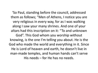 ‘So Paul, standing before the council, addressed
 them as follows; “Men of Athens, I notice you are
   very religious in every way, for as I was walking
  along I saw your many shrines. And one of your
 altars had this inscription on it: “To and unknown
     God”. This God whom you worship without
knowing, is the one I’m telling you about. He is the
God who made the world and everything in it. Since
 He is Lord of heaven and earth, he doesn’t live in
 man-made temples, and human hands can’t serve
          His needs – for He has no needs.
 