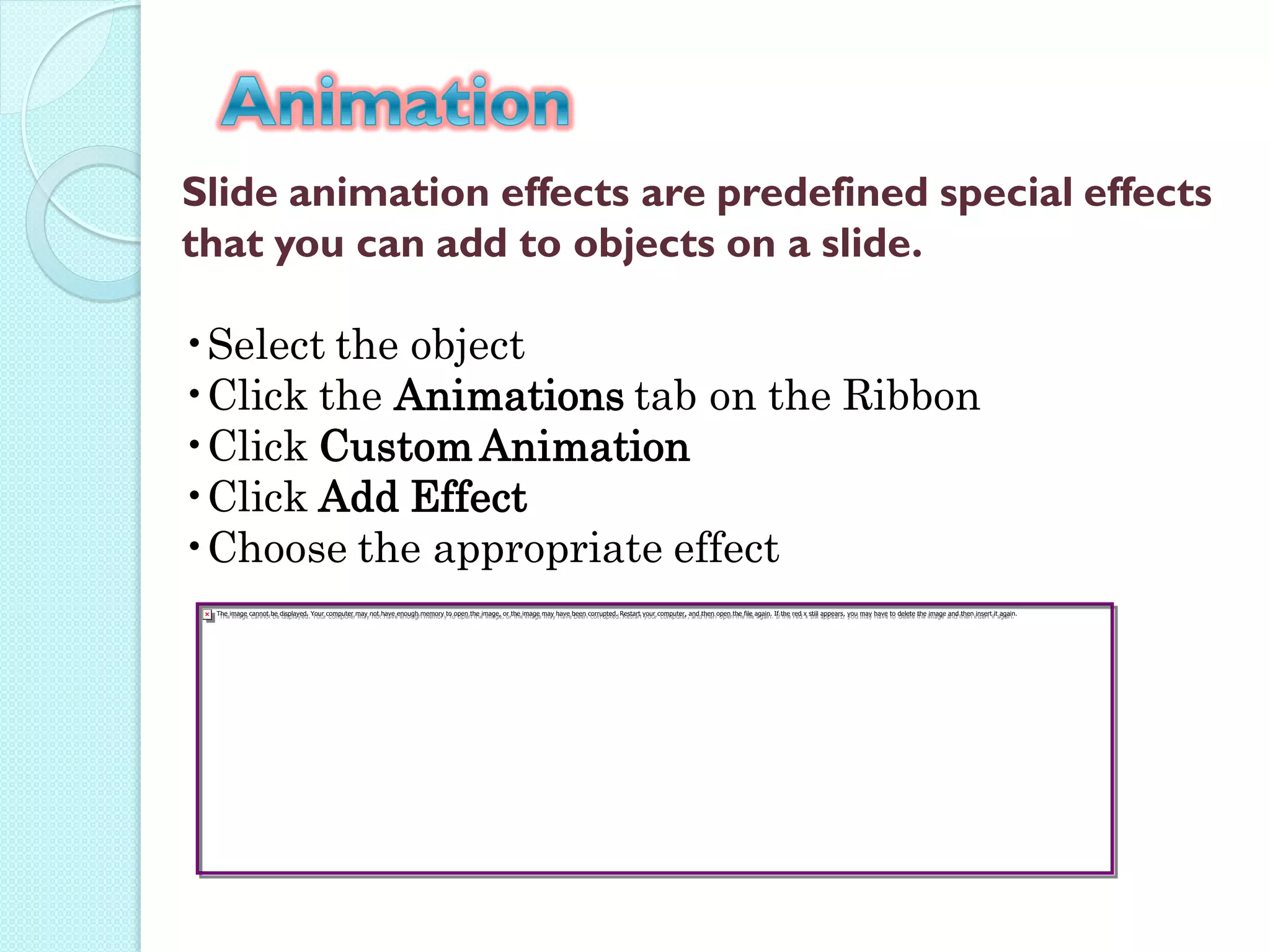 Slide animation effects are predefined special effects
that you can add to objects on a slide.

•Select the object
•Click the Animations tab on the Ribbon
•Click Custom Animation
•Click Add Effect
•Choose the appropriate effect
 