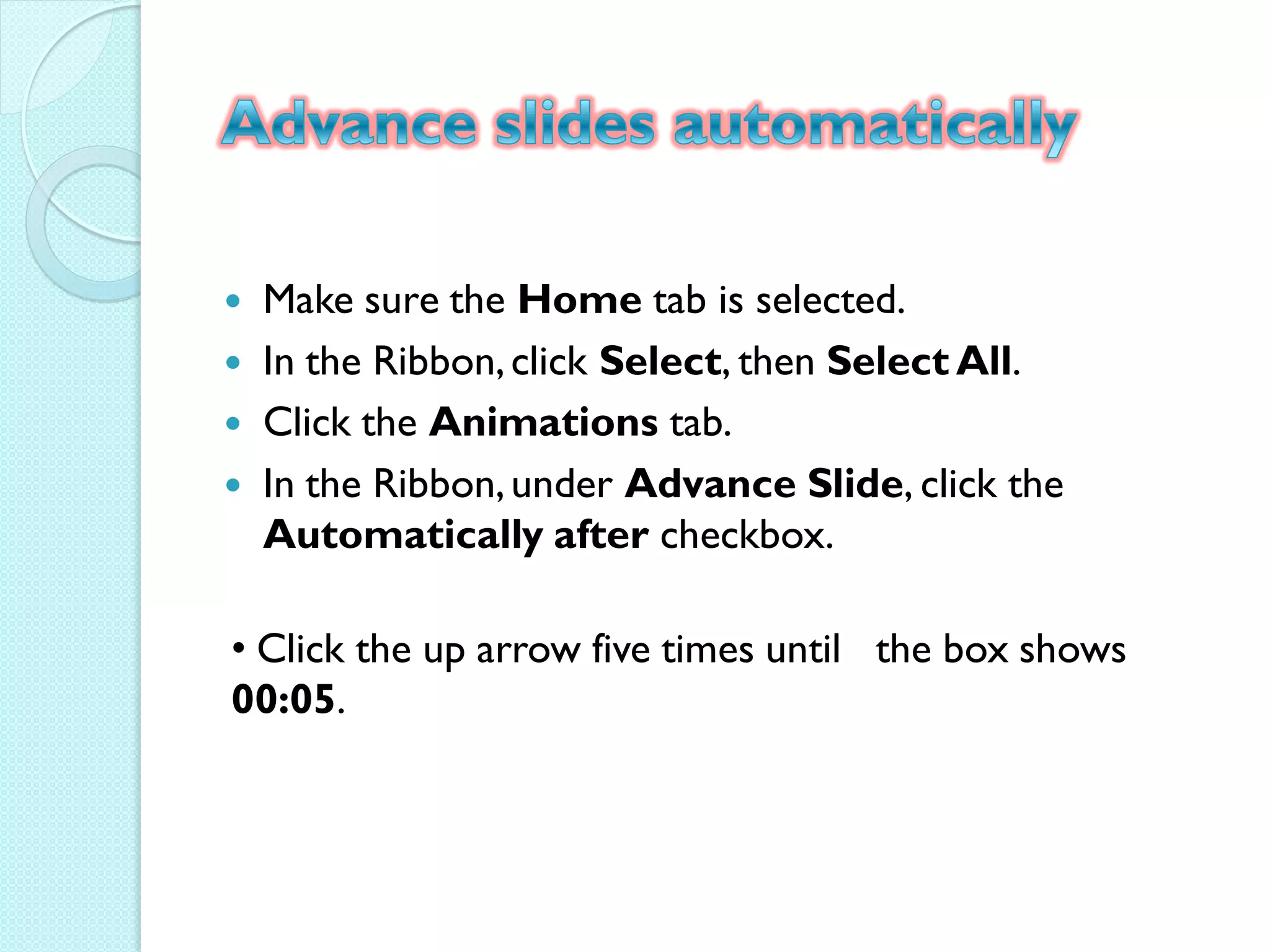    Make sure the Home tab is selected.
   In the Ribbon, click Select, then Select All.
   Click the Animations tab.
   In the Ribbon, under Advance Slide, click the
    Automatically after checkbox.

• Click the up arrow five times until the box shows
00:05.
 