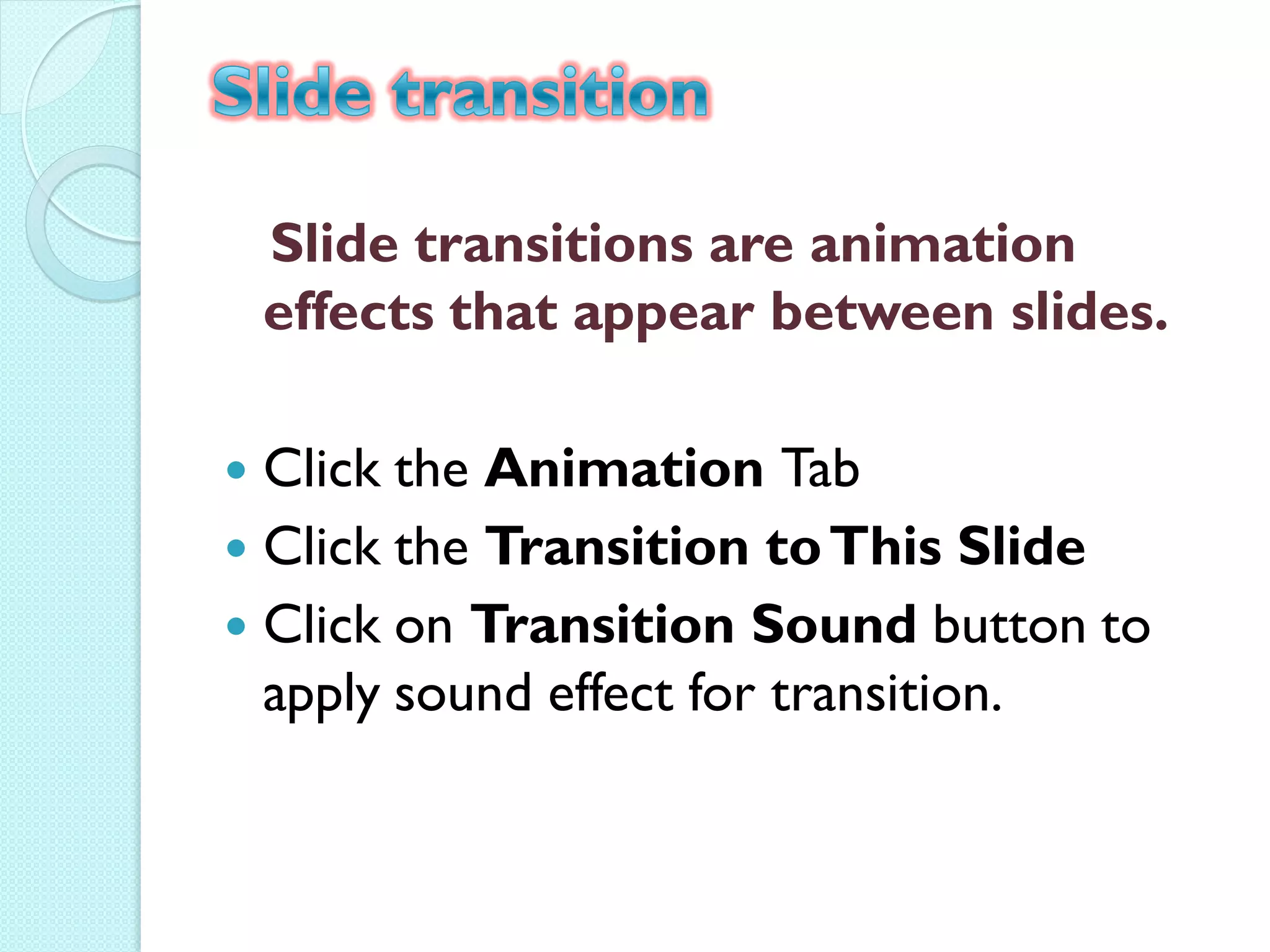 Slide transitions are animation
    effects that appear between slides.

 Click the Animation Tab
 Click the Transition to This Slide
 Click on Transition Sound button to
  apply sound effect for transition.
 