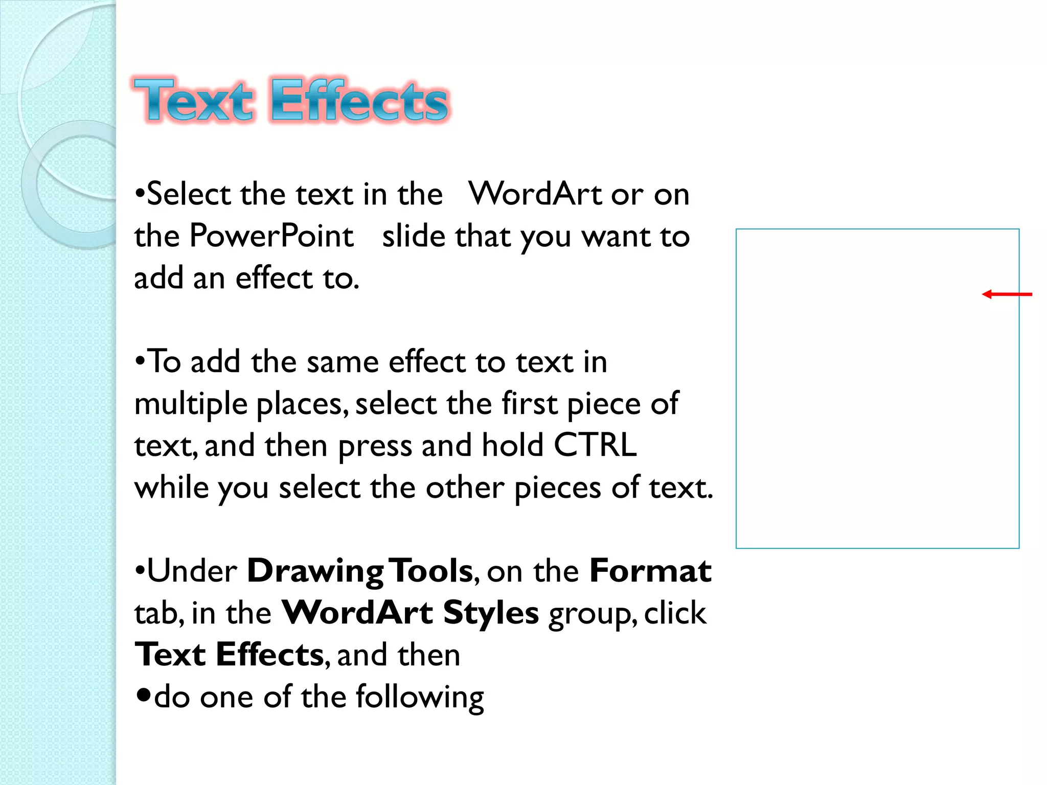 •Select the text in the WordArt or on
the PowerPoint slide that you want to
add an effect to.

•To add the same effect to text in
multiple places, select the first piece of
text, and then press and hold CTRL
while you select the other pieces of text.

•Under Drawing Tools, on the Format
tab, in the WordArt Styles group, click
Text Effects, and then
do one of the following
 