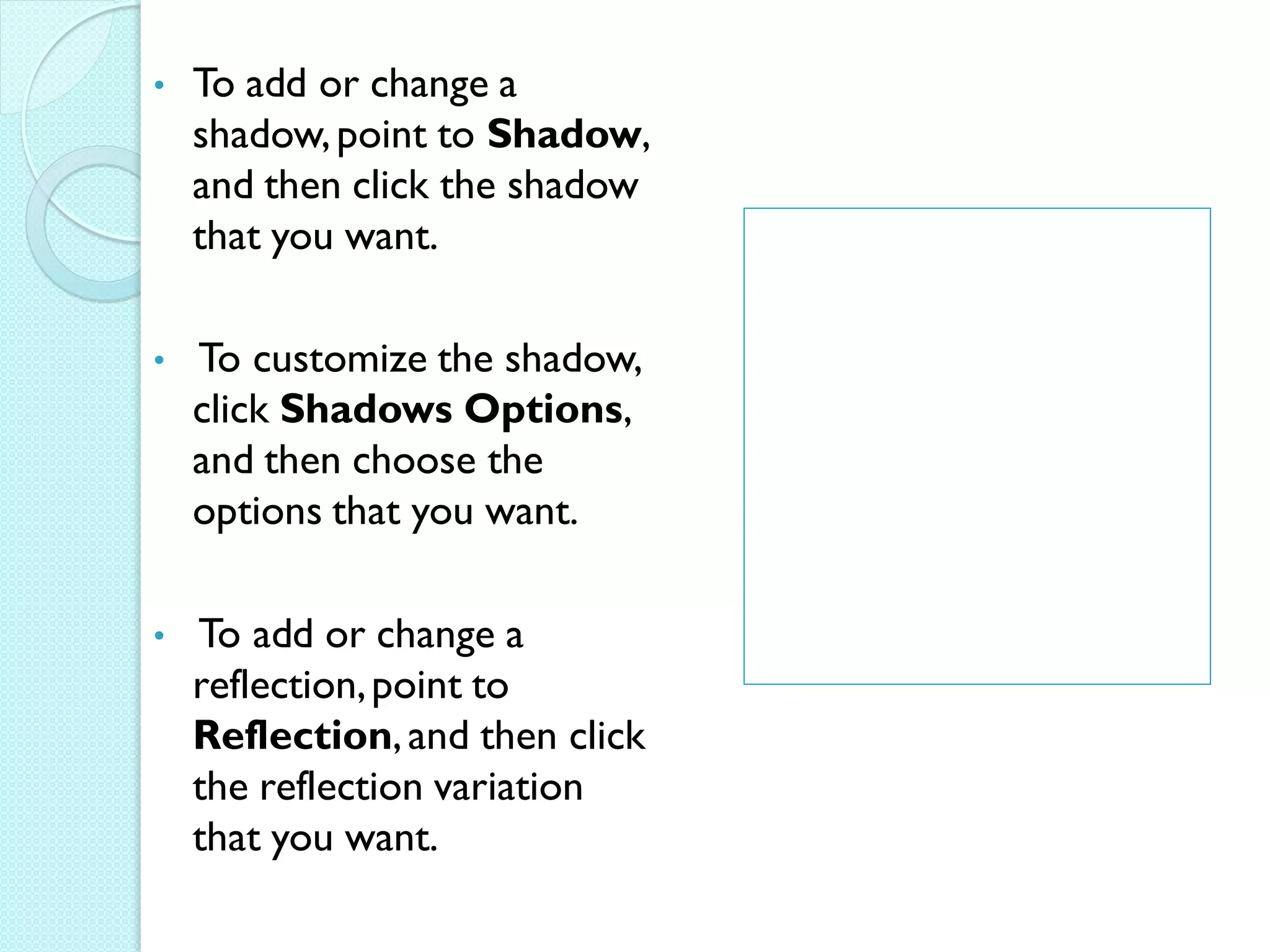 •   To add or change a
    shadow, point to Shadow,
    and then click the shadow
    that you want.

•   To customize the shadow,
    click Shadows Options,
    and then choose the
    options that you want.

•   To add or change a
    reflection, point to
    Reflection, and then click
    the reflection variation
    that you want.
 