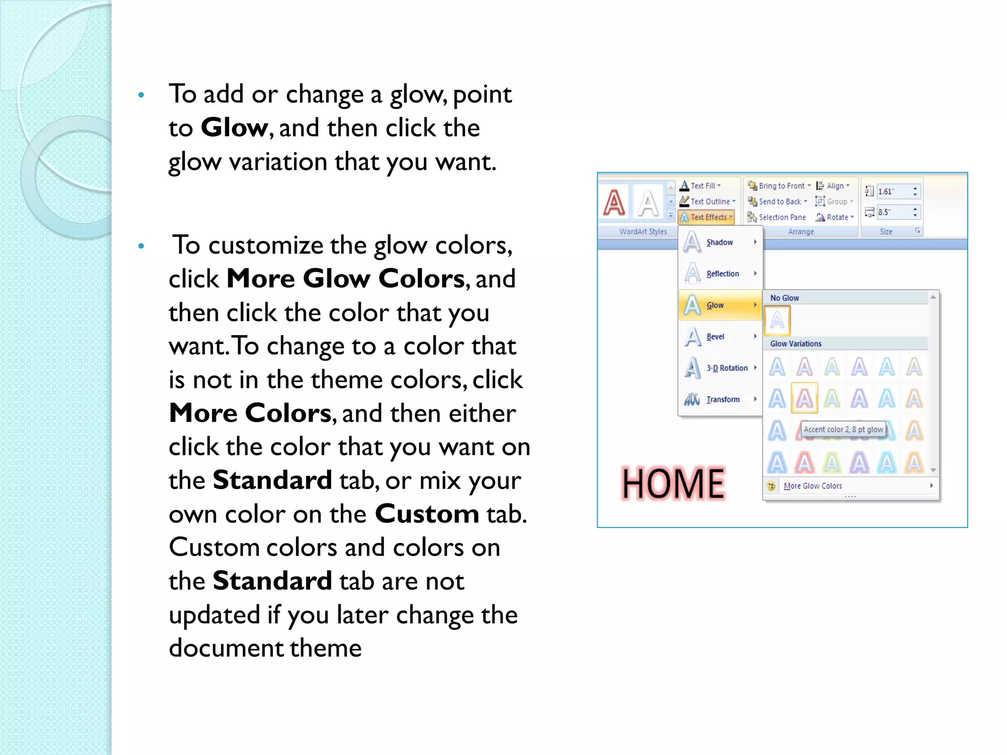 •   To add or change a glow, point
    to Glow, and then click the
    glow variation that you want.

•    To customize the glow colors,
    click More Glow Colors, and
    then click the color that you
    want.To change to a color that
    is not in the theme colors, click
    More Colors, and then either
    click the color that you want on
    the Standard tab, or mix your
    own color on the Custom tab.
    Custom colors and colors on
    the Standard tab are not
    updated if you later change the
    document theme
 
