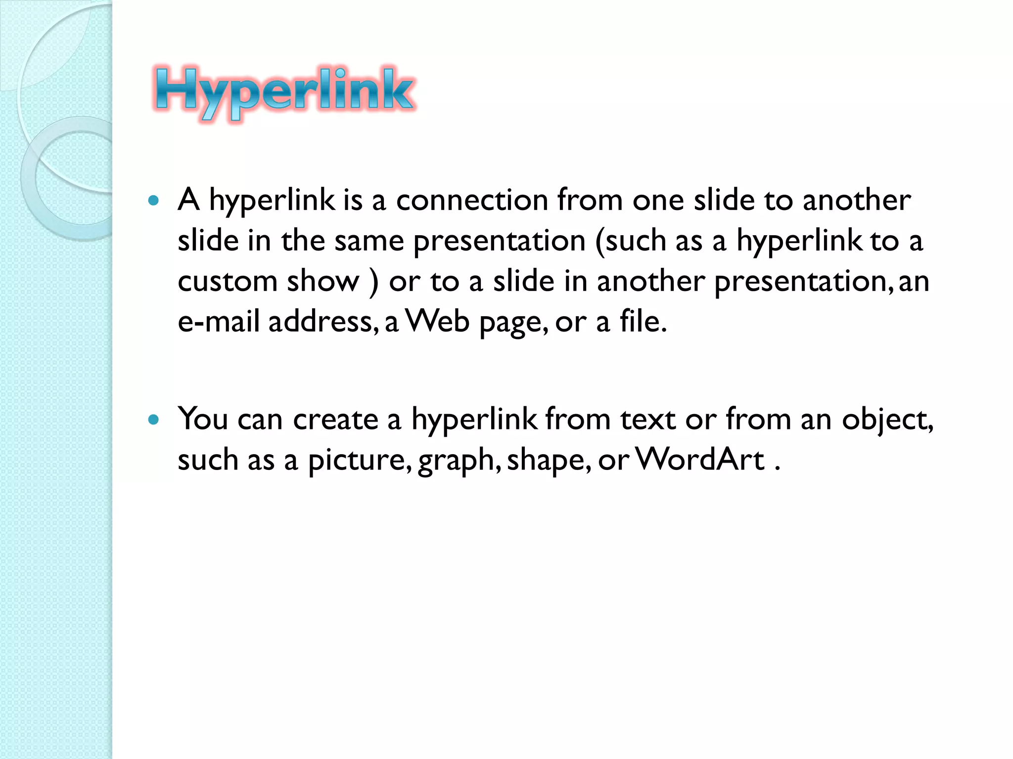    A hyperlink is a connection from one slide to another
    slide in the same presentation (such as a hyperlink to a
    custom show ) or to a slide in another presentation, an
    e-mail address, a Web page, or a file.

   You can create a hyperlink from text or from an object,
    such as a picture, graph, shape, or WordArt .
 