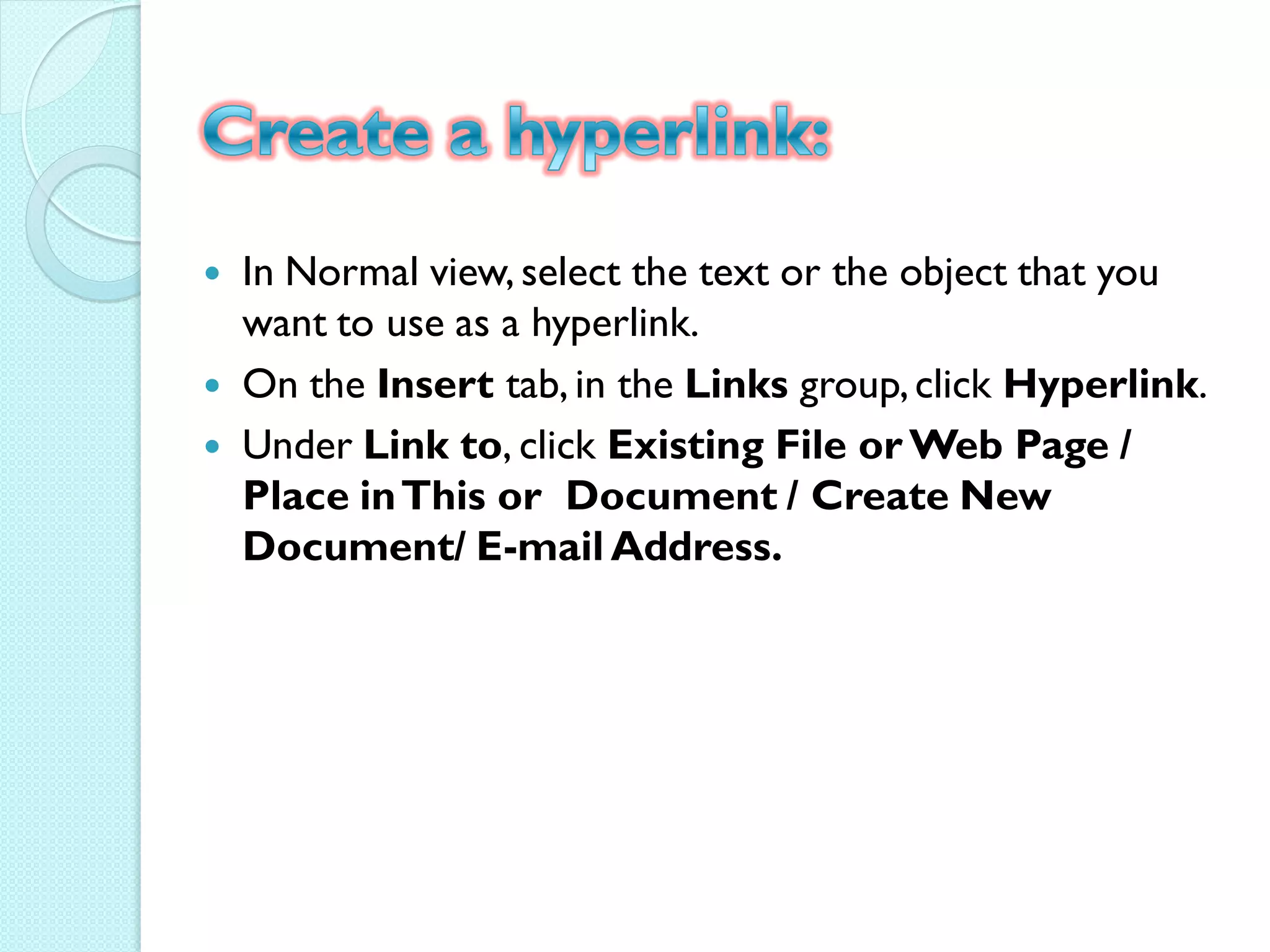    In Normal view, select the text or the object that you
    want to use as a hyperlink.
   On the Insert tab, in the Links group, click Hyperlink.
   Under Link to, click Existing File or Web Page /
    Place in This or Document / Create New
    Document/ E-mail Address.
 