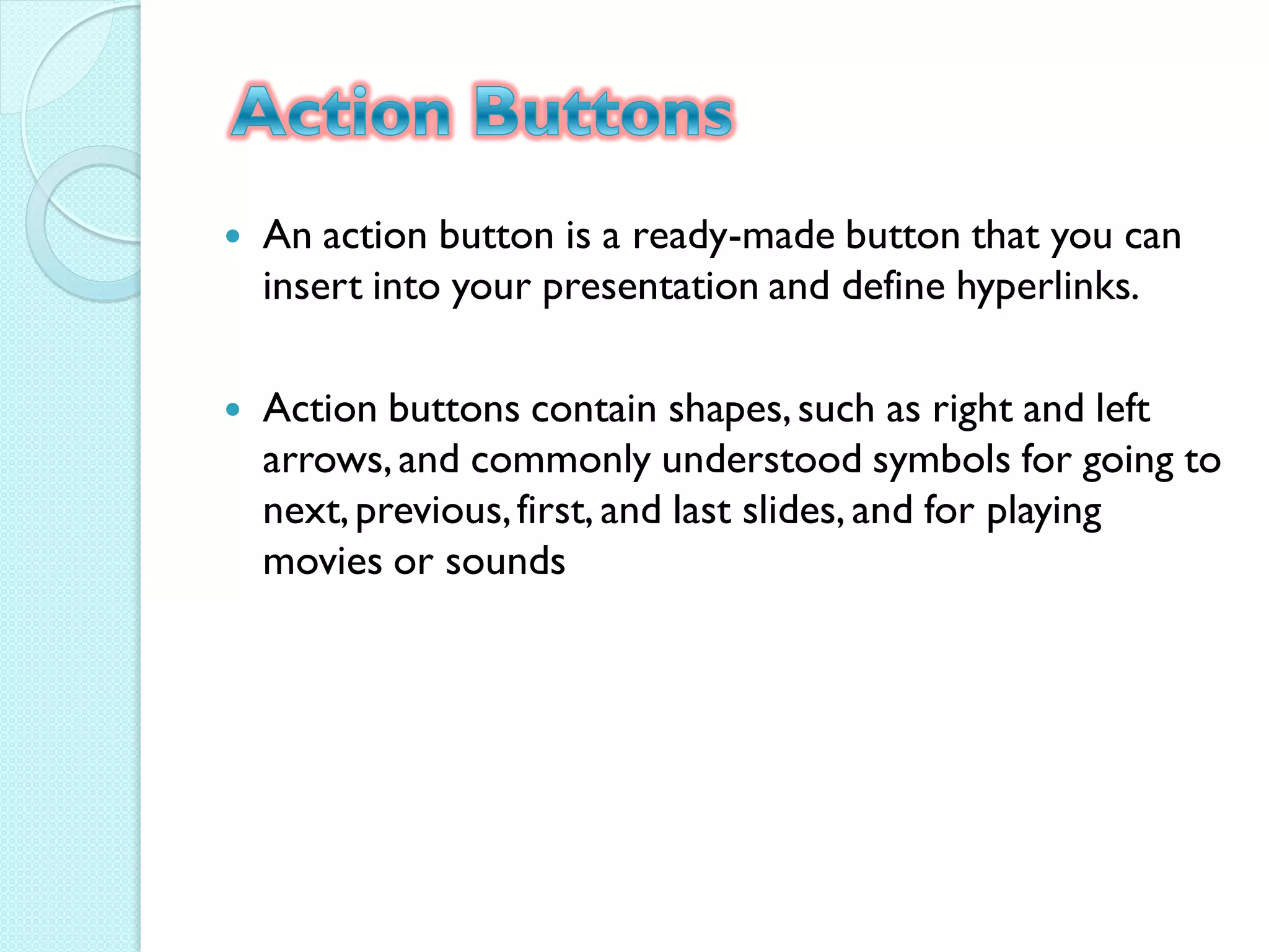    An action button is a ready-made button that you can
    insert into your presentation and define hyperlinks.

   Action buttons contain shapes, such as right and left
    arrows, and commonly understood symbols for going to
    next, previous, first, and last slides, and for playing
    movies or sounds
 
