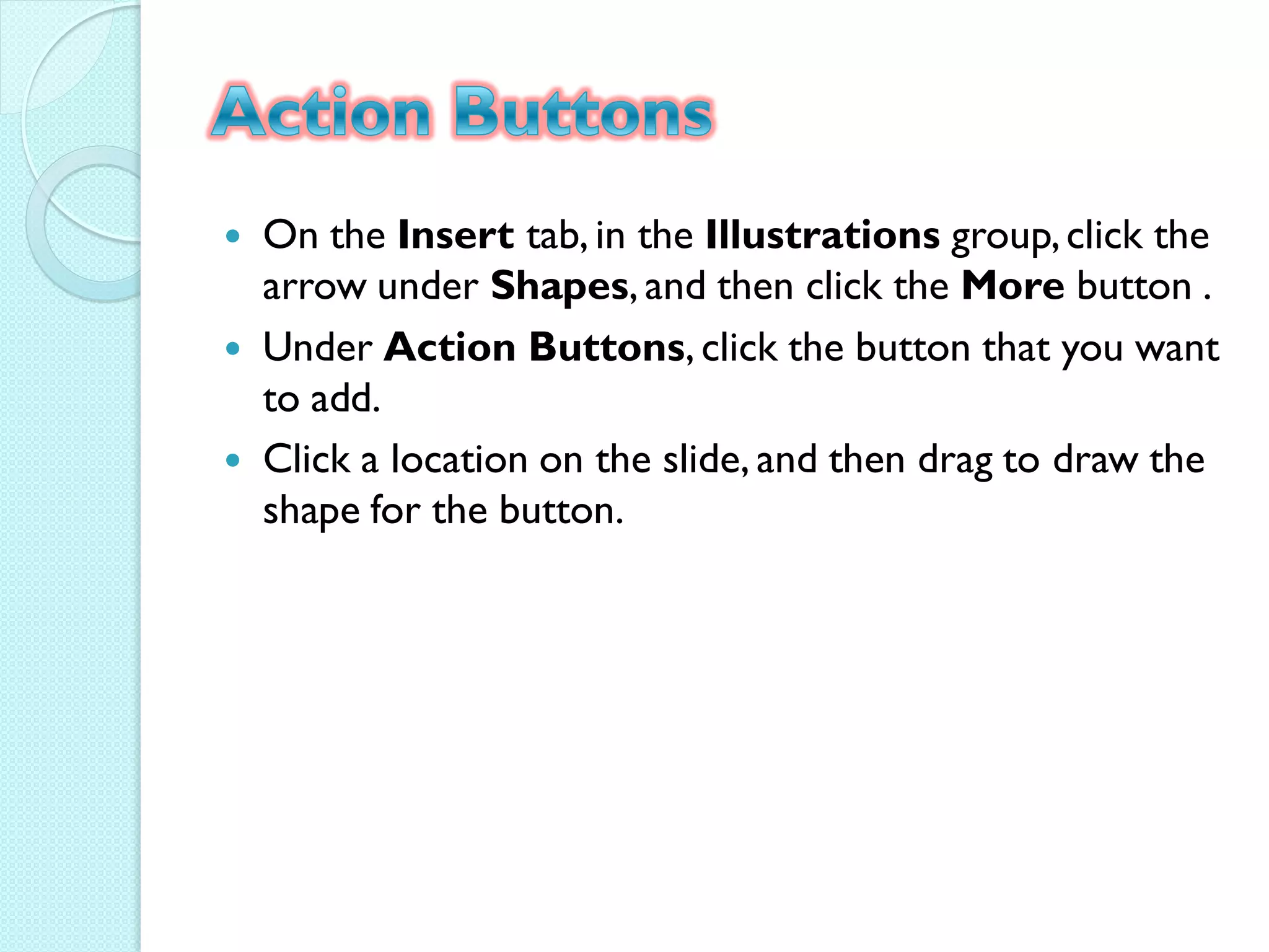    On the Insert tab, in the Illustrations group, click the
    arrow under Shapes, and then click the More button .
   Under Action Buttons, click the button that you want
    to add.
   Click a location on the slide, and then drag to draw the
    shape for the button.
 