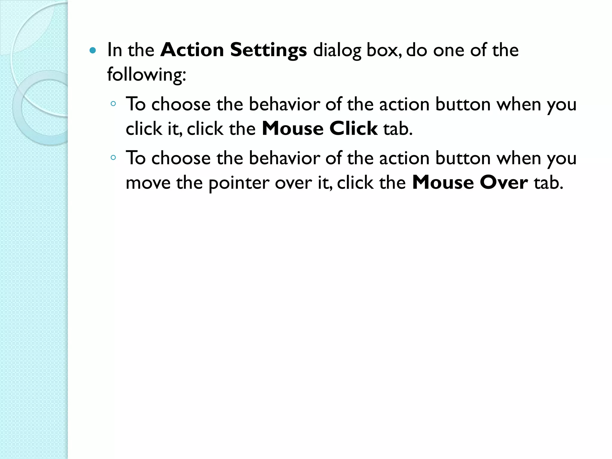    In the Action Settings dialog box, do one of the
    following:
    ◦ To choose the behavior of the action button when you
       click it, click the Mouse Click tab.
    ◦ To choose the behavior of the action button when you
       move the pointer over it, click the Mouse Over tab.
 