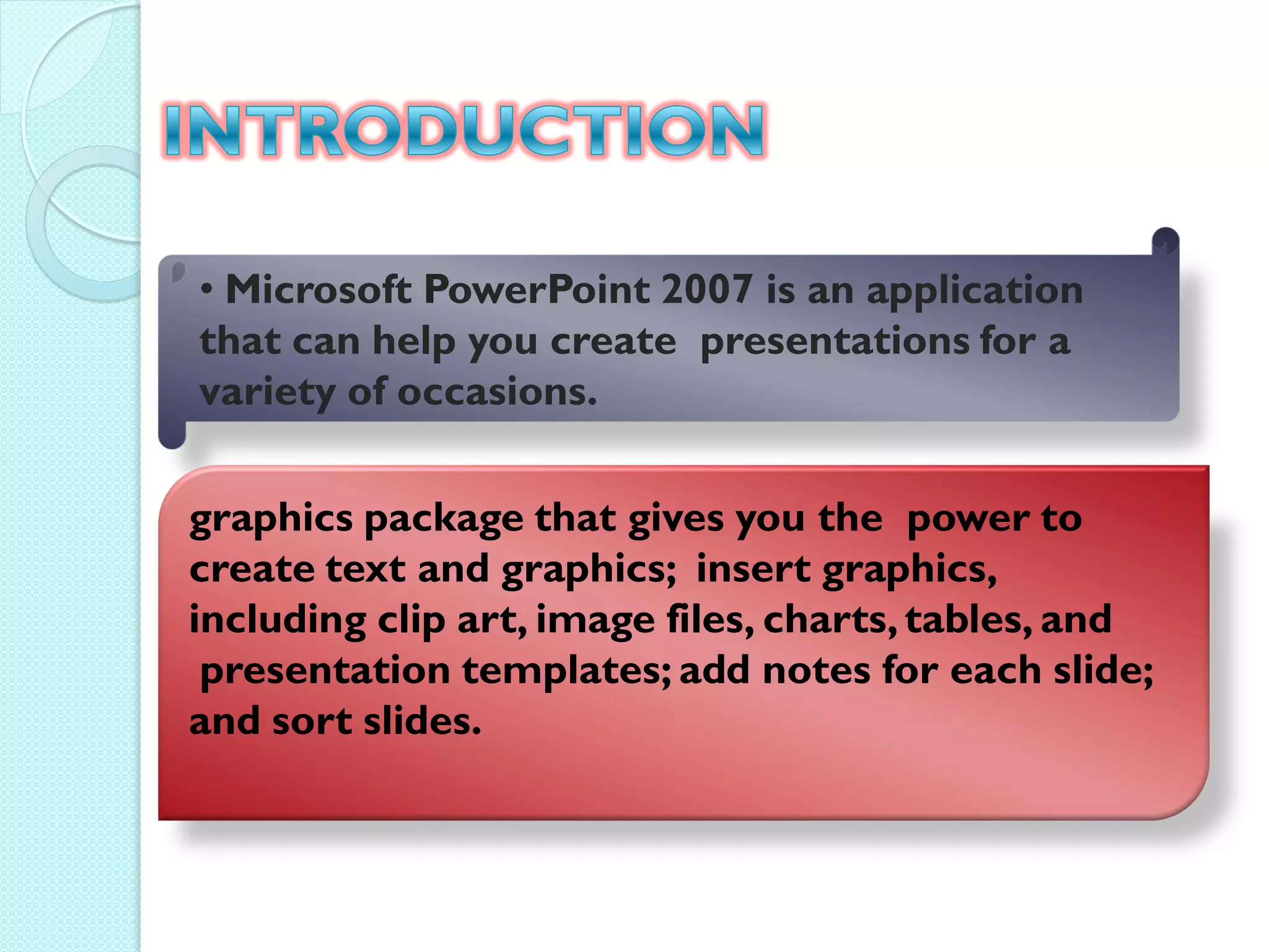 • Microsoft PowerPoint 2007 is an application
that can help you create presentations for a
variety of occasions.

graphics package that gives you the power to
create text and graphics; insert graphics,
including clip art, image files, charts, tables, and
 presentation templates; add notes for each slide;
and sort slides.
 