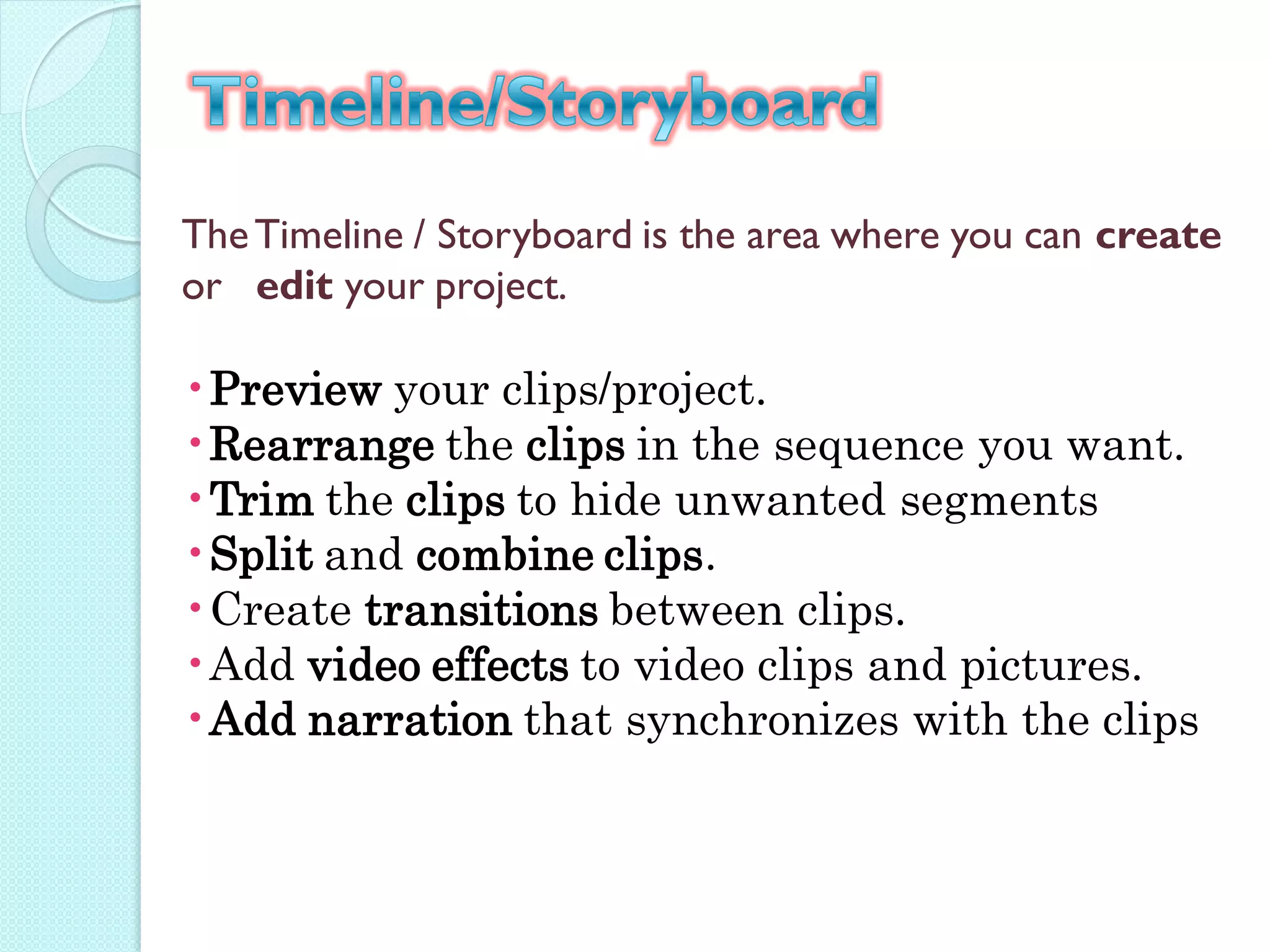The Timeline / Storyboard is the area where you can create
or edit your project.

•Preview your clips/project.
•Rearrange the clips in the sequence you want.
•Trim the clips to hide unwanted segments
•Split and combine clips.
•Create transitions between clips.
•Add video effects to video clips and pictures.
•Add narration that synchronizes with the clips
 