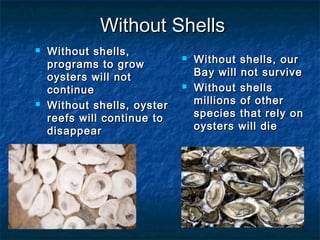Without Shells
   Without shells,
    programs to grow
                                Without shells, our
    oysters will not             Bay will not survive
    continue                    Without shells
   Without shells, oyster       millions of other
    reefs will continue to       species that rely on
    disappear                    oysters will die
 