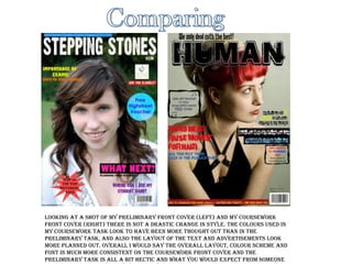 Comparing Looking at a shot of my preliminary front cover (left) and my coursework front cover (right) there is not a drastic change in style. The colours used in my coursework task look to have been more thought out than in the preliminary task, and also the layout of the text and advertisements look more planned out. Overall I would say the overall layout, colour scheme and font is much more consistent on the coursework front cover and the preliminary task is all a bit hectic and what you would expect from someone that doesn't really know what they are doing. 