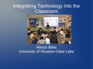 Integrating Technology into the
           Classroom




             Allison Biles
  University of Houston-Clear Lake
 