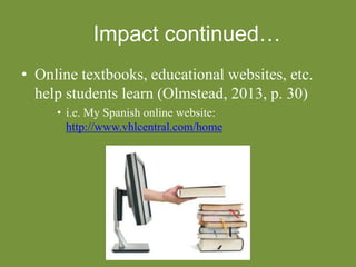 Impact continued…
• Online textbooks, educational websites, etc.
help students learn (Olmstead, 2013, p. 30)
• i.e. My Spanish online website:
http://www.vhlcentral.com/home
 