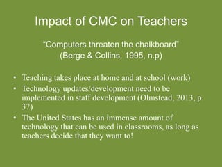 Impact of CMC on Teachers
“Computers threaten the chalkboard”
(Berge & Collins, 1995, n.p)
• Teaching takes place at home and at school (work)
• Technology updates/development need to be
implemented in staff development (Olmstead, 2013, p.
37)
• The United States has an immense amount of
technology that can be used in classrooms, as long as
teachers decide that they want to!
 
