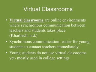 Virtual Classrooms
• Virtual classrooms are online environments
where synchronous communication between
teachers and students takes place
(Kharbach, n.d.)
• Synchronous communication- easier for young
students to contact teachers immediately
• Young students do not use virtual classrooms
yet- mostly used in college settings
 