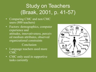 Study on Teachers
(Braak, 2001, p. 41-57)
• Comparing CMC and non CMC
users (800 teachers)
• Factors: demographics, computer
experience and
attitudes, innovativeness, perceiv
ed medium attributes, observed
organizational constraints
Conclusion
• Language teachers used more
CMC
• CMC only used in supportive
tasks currently
 