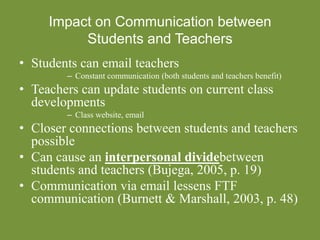 Impact on Communication between
Students and Teachers
• Students can email teachers
– Constant communication (both students and teachers benefit)
• Teachers can update students on current class
developments
– Class website, email
• Closer connections between students and teachers
possible
• Can cause an interpersonal dividebetween
students and teachers (Bujega, 2005, p. 19)
• Communication via email lessens FTF
communication (Burnett & Marshall, 2003, p. 48)
 