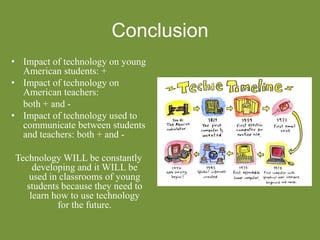 Conclusion
• Impact of technology on young
American students: +
• Impact of technology on
American teachers:
both + and -
• Impact of technology used to
communicate between students
and teachers: both + and -
Technology WILL be constantly
developing and it WILL be
used in classrooms of young
students because they need to
learn how to use technology
for the future.
 