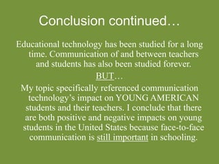 Conclusion continued…
Educational technology has been studied for a long
time. Communication of and between teachers
and students has also been studied forever.
BUT…
My topic specifically referenced communication
technology’s impact on YOUNG AMERICAN
students and their teachers. I conclude that there
are both positive and negative impacts on young
students in the United States because face-to-face
communication is still important in schooling.
 