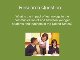 Research Question
What is the impact of technology in the
communication of and between younger
students and teachers in the United States?
 