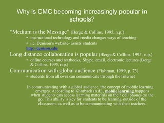 Why is CMC becoming increasingly popular in
schools?
“Medium is the Message” (Berge & Collins, 1995, n.p.)
• instructional technology and media changes ways of teaching
• i.e. Denison’s website- assists students
http://denison.edu/
Long distance collaboration is popular (Berge & Collins, 1995, n.p.)
• online courses and textbooks, Skype, email, electronic lectures (Berge
& Collins, 1995, n.p.)
Communication with global audience (Fishman, 1999, p. 73)
• students from all over can communicate through the Internet
In communicating with a global audience, the concept of mobile learning
emerges. According to Kharbach (n.d.), mobile learning happens
when students can access learning materials on their cell phones on the
go. This ability is key for students to be learning outside of the
classroom, as well as to be communicating with their teachers.
 