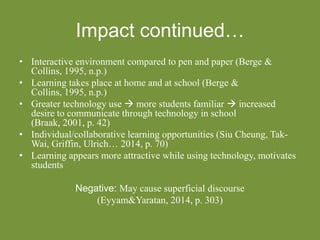 Impact continued…
• Interactive environment compared to pen and paper (Berge &
Collins, 1995, n.p.)
• Learning takes place at home and at school (Berge &
Collins, 1995, n.p.)
• Greater technology use  more students familiar  increased
desire to communicate through technology in school
(Braak, 2001, p. 42)
• Individual/collaborative learning opportunities (Siu Cheung, Tak-
Wai, Griffin, Ulrich… 2014, p. 70)
• Learning appears more attractive while using technology, motivates
students
Negative: May cause superficial discourse
(Eyyam&Yaratan, 2014, p. 303)
 